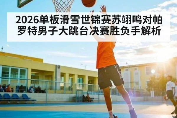 2026单板滑雪世锦赛苏翊鸣对帕罗特男子大跳台决赛胜负手解析