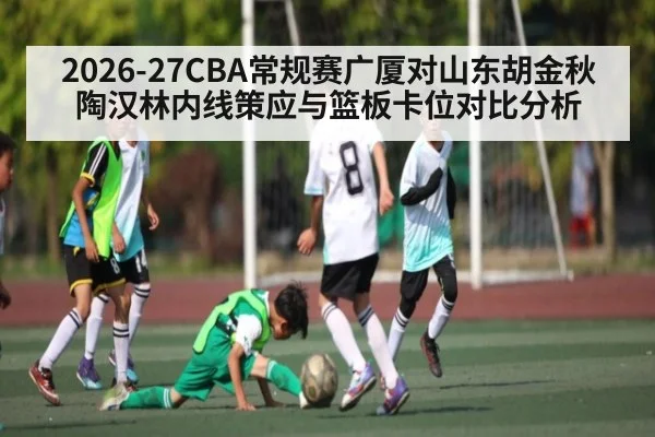 2026-27CBA常规赛广厦对山东胡金秋陶汉林内线策应与篮板卡位对比分析